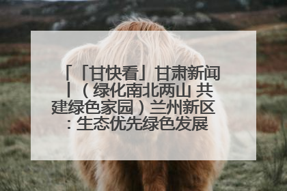 「甘快看」甘肃新闻丨（绿化南北两山 共建绿色家园）兰州新区：生态优先绿色发展 打造生态环保示范区