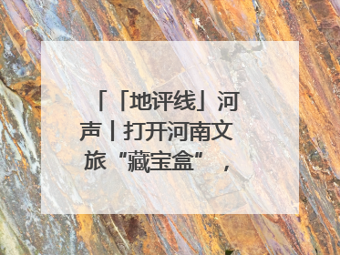「地评线」河声丨打开河南文旅“藏宝盒”，文明瑰宝澎湃发展“豫动能”