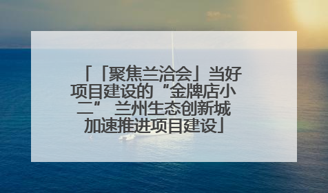 「聚焦兰洽会」当好项目建设的“金牌店小二” 兰州生态创新城加速推进项目建设
