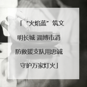 “火焰蓝”筑文明长城 淄博市消防救援支队用忠诚守护万家灯火