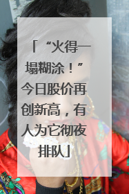 “火得一塌糊涂！”今日股价再创新高，有人为它彻夜排队