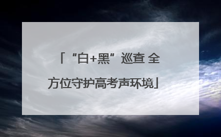 “白+黑”巡查 全方位守护高考声环境
