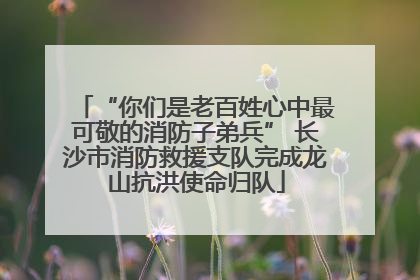 “你们是老百姓心中最可敬的消防子弟兵” 长沙市消防救援支队完成龙山抗洪使命归队