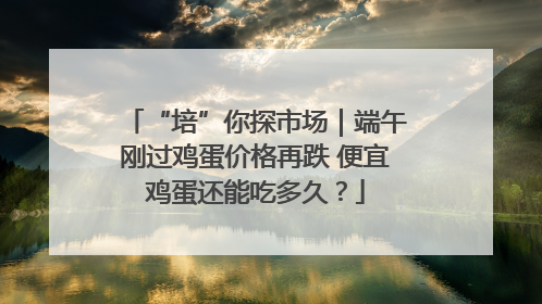 “培”你探市场｜端午刚过鸡蛋价格再跌 便宜鸡蛋还能吃多久？