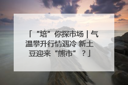 “培”你探市场｜气温攀升行情遇冷 新土豆迎来“熊市”？