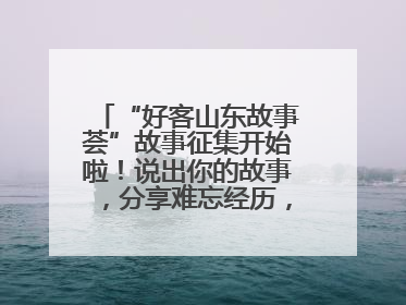 “好客山东故事荟”故事征集开始啦！说出你的故事，分享难忘经历，人好！礼品多！速来！