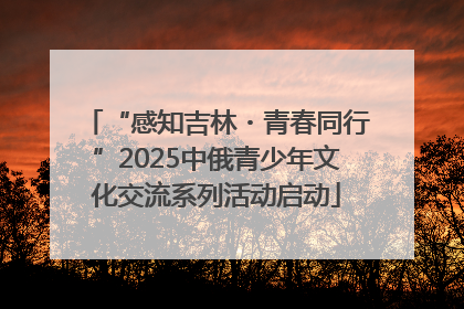 “感知吉林・青春同行”2025中俄青少年文化交流系列活动启动