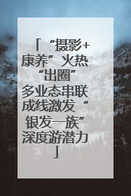 “摄影+康养”火热“出圈” 多业态串联成线激发“银发一族”深度游潜力