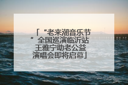 “老来潮音乐节”全国巡演临沂站 王雅宁助老公益演唱会即将启幕