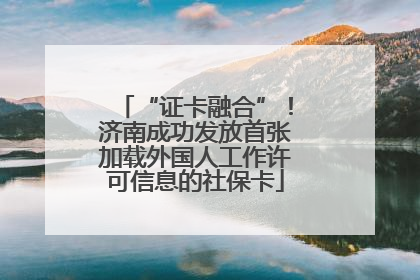 “证卡融合”！济南成功发放首张加载外国人工作许可信息的社保卡