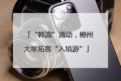 “韩流”涌动，郴州大举拓客“入境游”