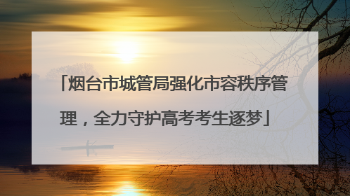 烟台市城管局强化市容秩序管理，全力守护高考考生逐梦