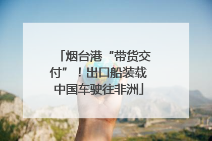 烟台港“带货交付”！出口船装载中国车驶往非洲