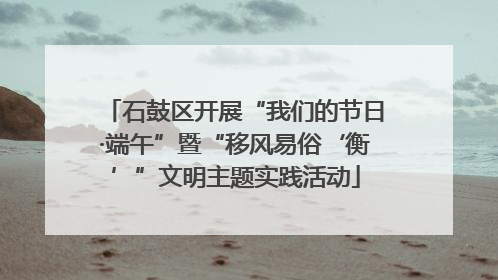 石鼓区开展“我们的节日·端午”暨“移风易俗‘衡’”文明主题实践活动