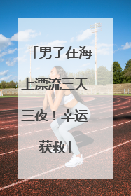 男子在海上漂流三天三夜！幸运获救