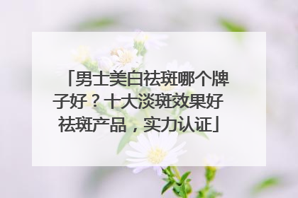 男士美白祛斑哪个牌子好？十大淡斑效果好祛斑产品，实力认证