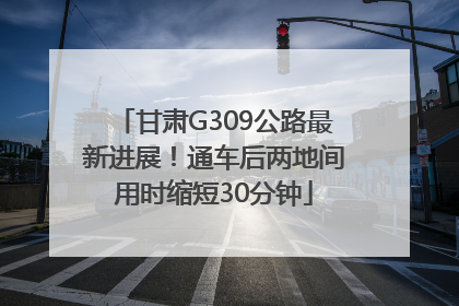 甘肃G309公路最新进展！通车后两地间用时缩短30分钟