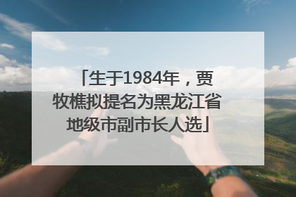 生于1984年，贾牧樵拟提名为黑龙江省地级市副市长人选