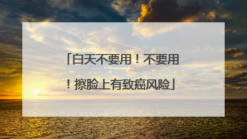 白天不要用！不要用！擦脸上有致癌风险