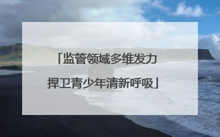 监管领域多维发力 捍卫青少年清新呼吸