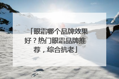眼霜哪个品牌效果好？热门眼霜品牌推荐，综合抗老