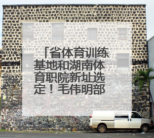省体育训练基地和湖南体育职院新址选定！毛伟明部署规划建设工作