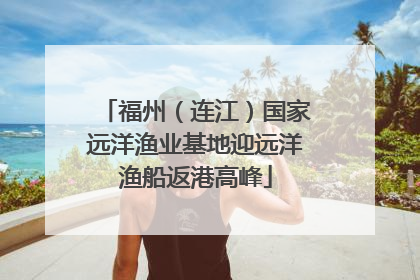 福州（连江）国家远洋渔业基地迎远洋渔船返港高峰