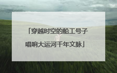 穿越时空的船工号子唱响大运河千年文脉
