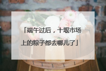 端午过后，十堰市场上的粽子都去哪儿了