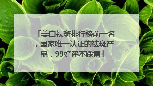 美白祛斑排行榜前十名，国家唯一认证的祛斑产品，99好评不踩雷