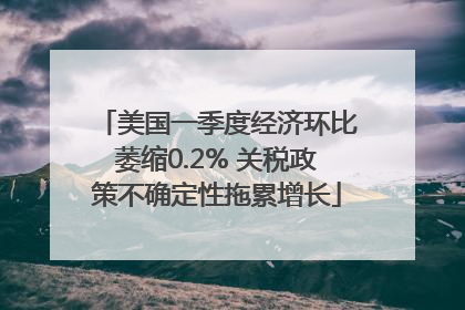 美国一季度经济环比萎缩0.2% 关税政策不确定性拖累增长
