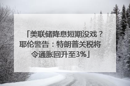 美联储降息短期没戏？耶伦警告：特朗普关税将令通胀回升至3%
