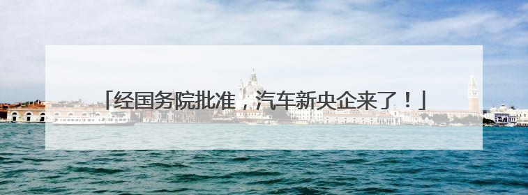 经国务院批准，汽车新央企来了！
