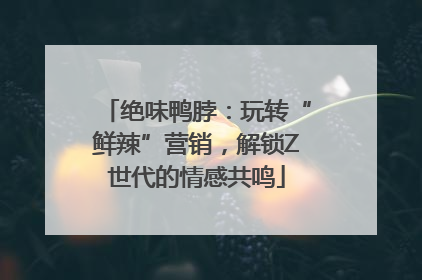 绝味鸭脖：玩转“鲜辣”营销，解锁Z世代的情感共鸣