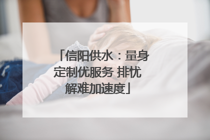 信阳供水：量身定制优服务 排忧解难加速度