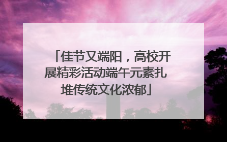 佳节又端阳，高校开展精彩活动端午元素扎堆传统文化浓郁