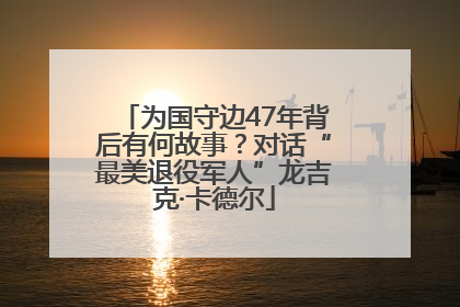 为国守边47年背后有何故事？对话“最美退役军人”龙吉克·卡德尔