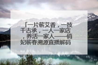 一片蕲艾香，一技千古承，一人一家店，养活一家人——俏妃蕲春溯源直播解码中医养生文化传承