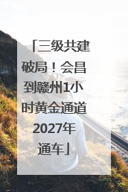 三级共建破局！会昌到赣州1小时黄金通道2027年通车
