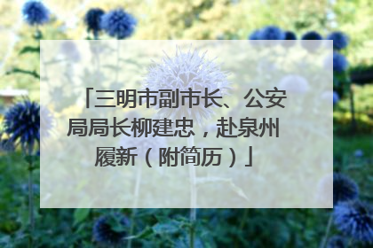 三明市副市长、公安局局长柳建忠，赴泉州履新（附简历）