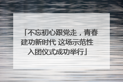 不忘初心跟党走，青春建功新时代 这场示范性入团仪式成功举行