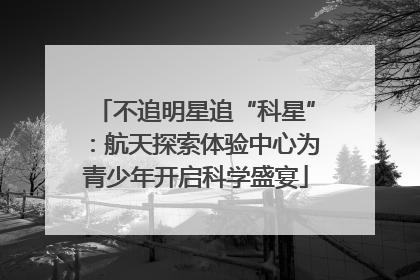不追明星追“科星”：航天探索体验中心为青少年开启科学盛宴