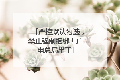 严控默认勾选，禁止强制捆绑！广电总局出手