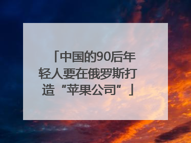 中国的90后年轻人要在俄罗斯打造“苹果公司”
