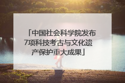 中国社会科学院发布7项科技考古与文化遗产保护重大成果