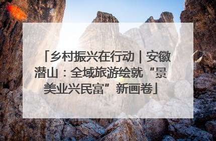 乡村振兴在行动｜安徽潜山：全域旅游绘就“景美业兴民富”新画卷