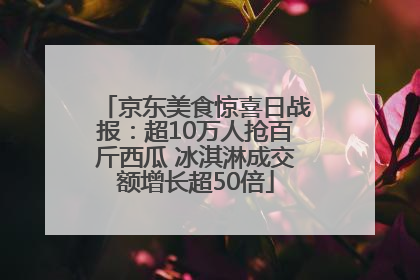 京东美食惊喜日战报：超10万人抢百斤西瓜 冰淇淋成交额增长超50倍