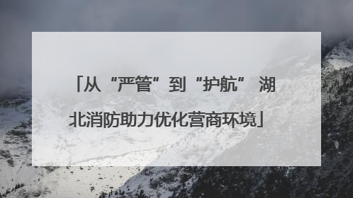 从“严管”到“护航” 湖北消防助力优化营商环境