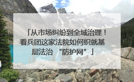 从市场纠纷到全域治理！看兵团这家法院如何织就基层法治 “防护网”