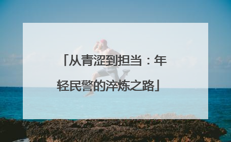 从青涩到担当：年轻民警的淬炼之路